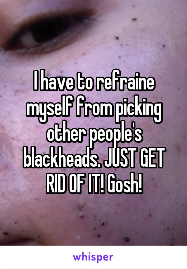 I have to refraine myself from picking other people's blackheads. JUST GET RID OF IT! Gosh!