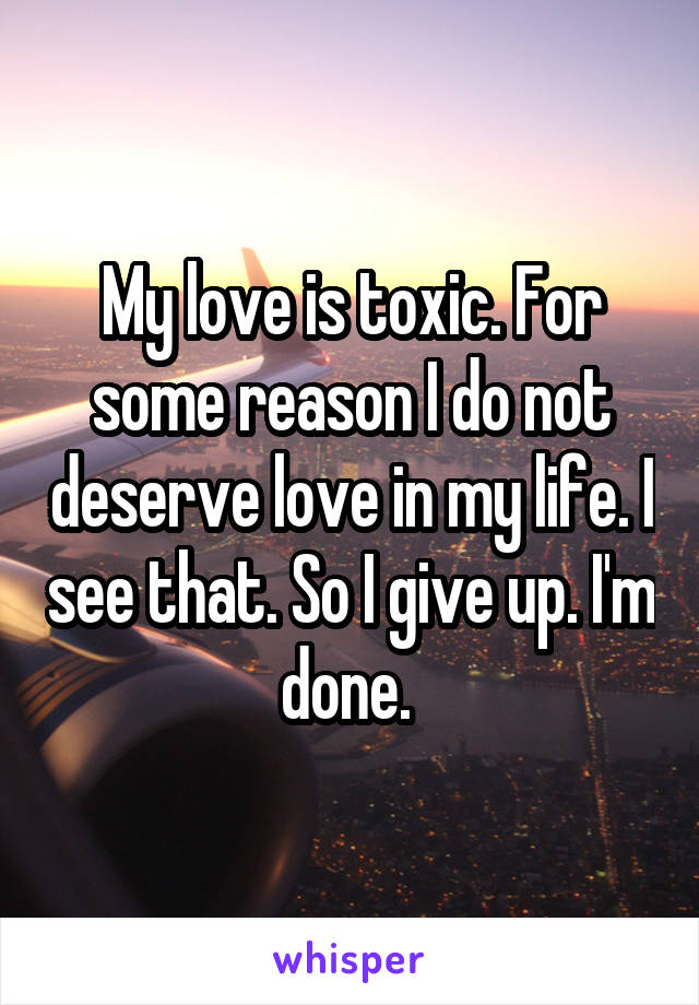 My love is toxic. For some reason I do not deserve love in my life. I see that. So I give up. I'm done. 