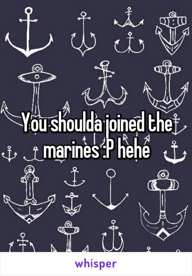 You shoulda joined the marines :P hehe