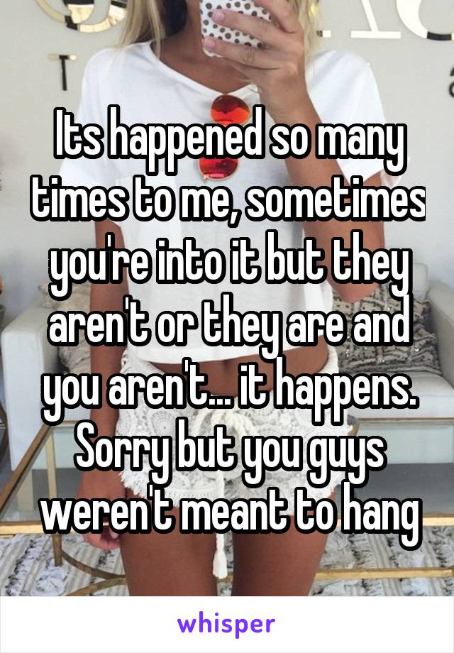 Its happened so many times to me, sometimes you're into it but they aren't or they are and you aren't... it happens.
Sorry but you guys weren't meant to hang