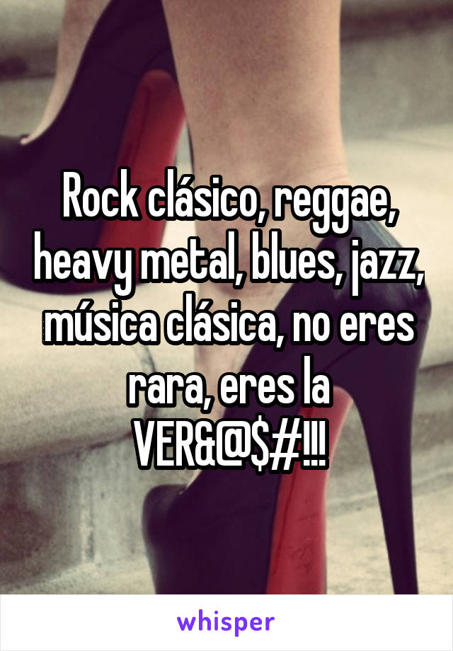 Rock clásico, reggae, heavy metal, blues, jazz, música clásica, no eres rara, eres la VER&@$#!!!