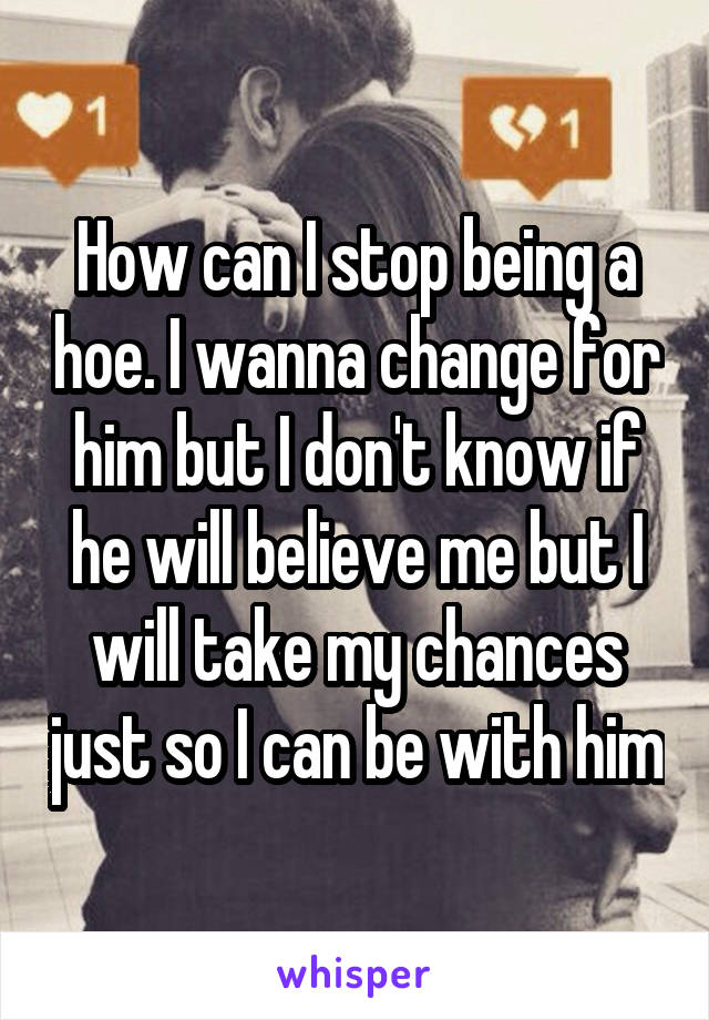 How can I stop being a hoe. I wanna change for him but I don't know if he will believe me but I will take my chances just so I can be with him