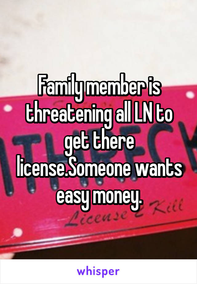 Family member is threatening all LN to get there license.Someone wants easy money.