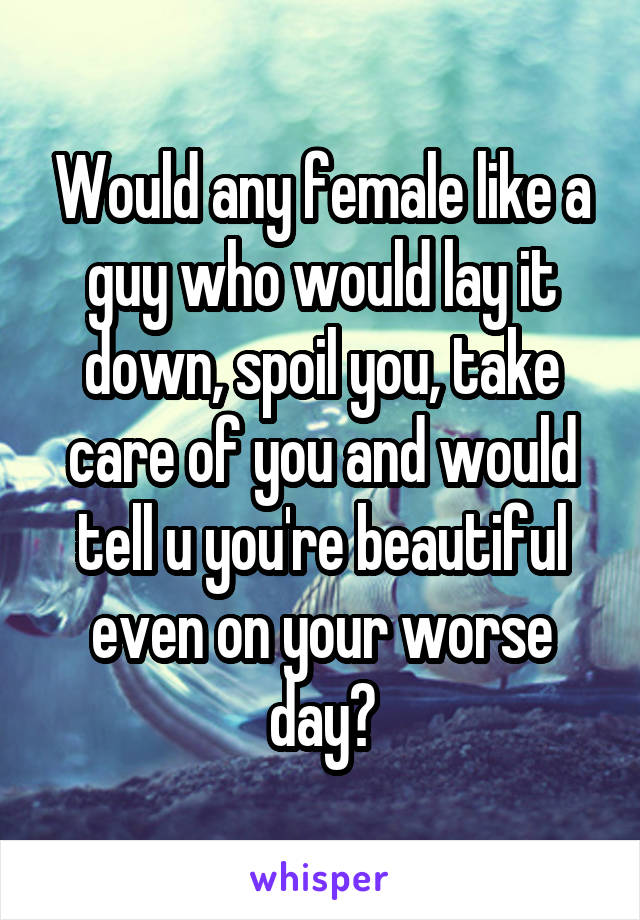 Would any female like a guy who would lay it down, spoil you, take care of you and would tell u you're beautiful even on your worse day?