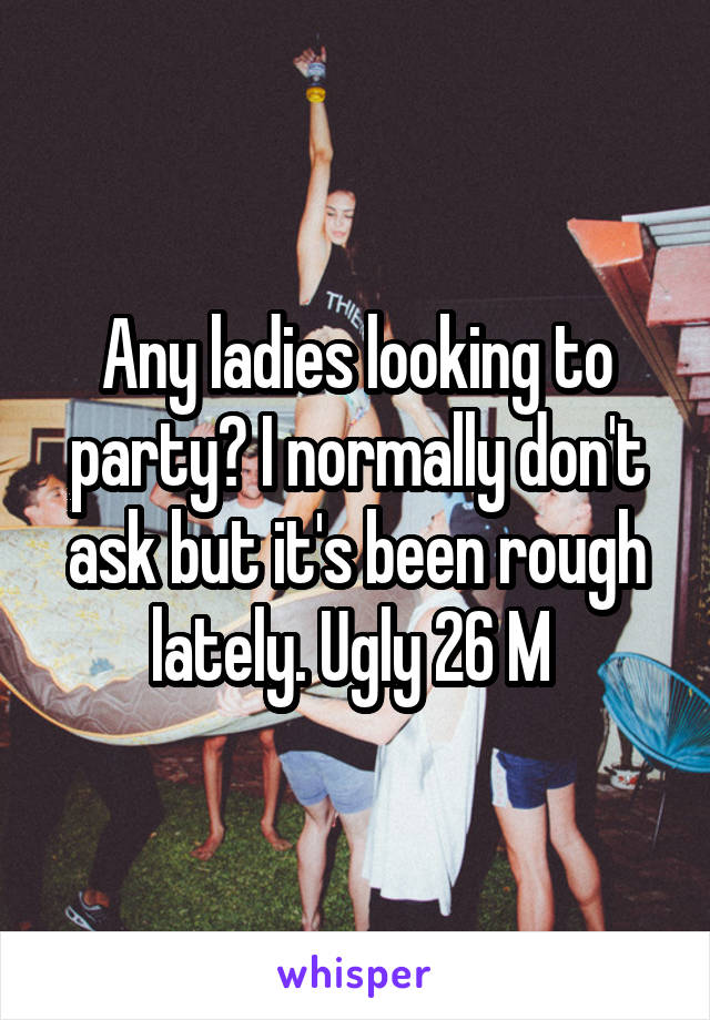 Any ladies looking to party? I normally don't ask but it's been rough lately. Ugly 26 M 