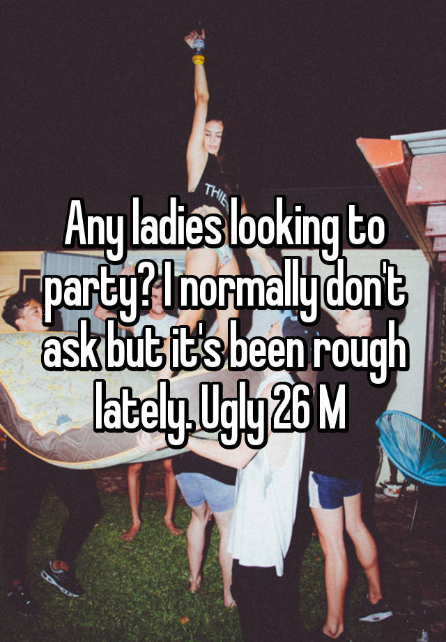 Any ladies looking to party? I normally don't ask but it's been rough lately. Ugly 26 M 