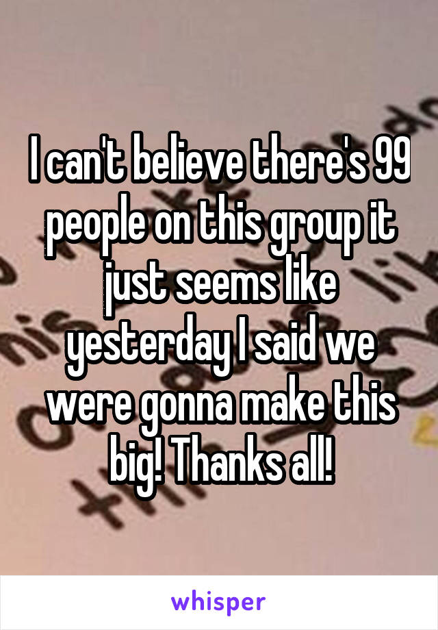 I can't believe there's 99 people on this group it just seems like yesterday I said we were gonna make this big! Thanks all!