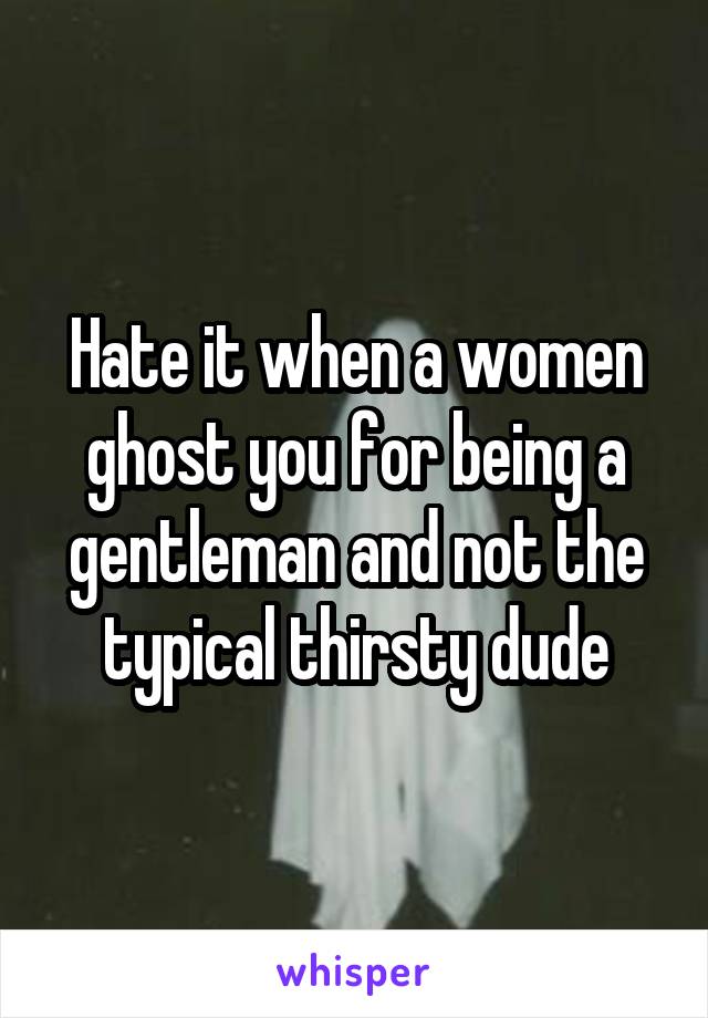 Hate it when a women ghost you for being a gentleman and not the typical thirsty dude