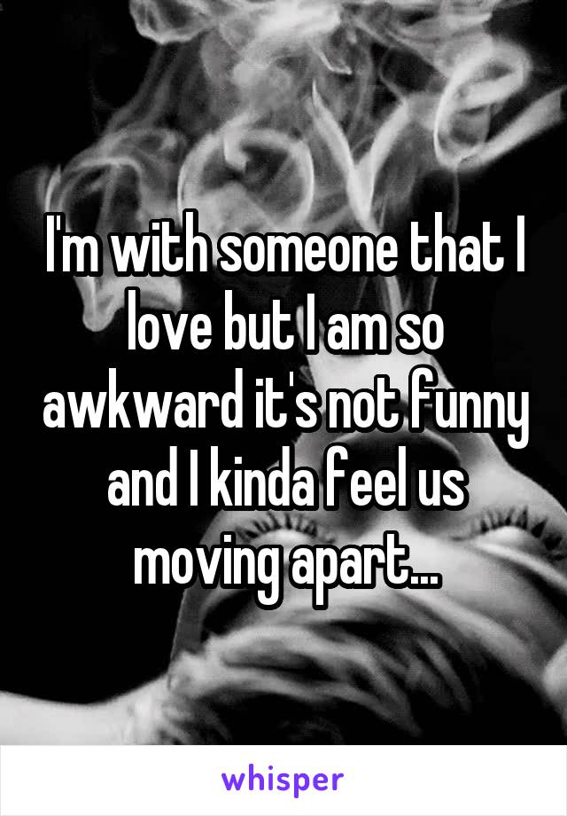 I'm with someone that I love but I am so awkward it's not funny and I kinda feel us moving apart...