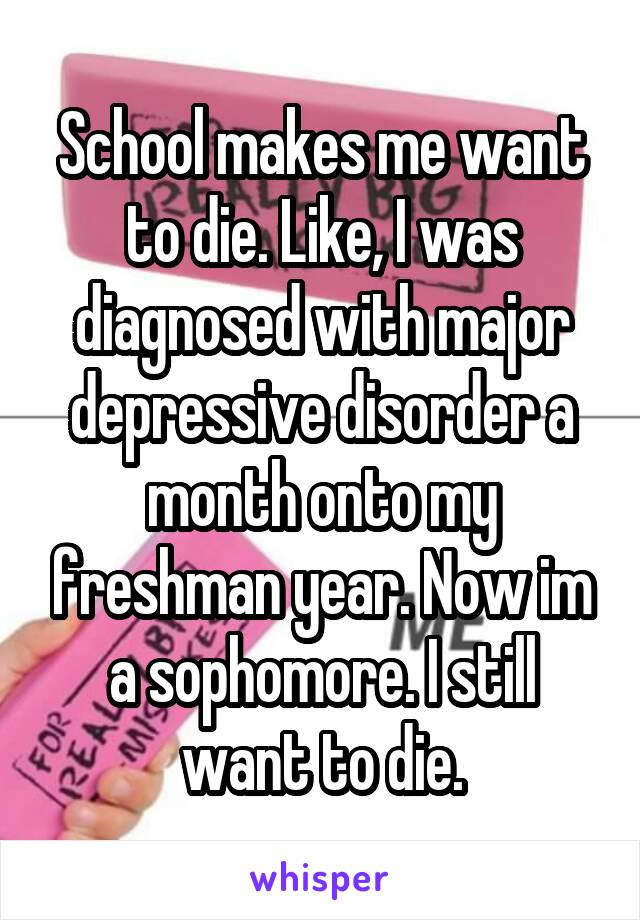 School makes me want to die. Like, I was diagnosed with major depressive disorder a month onto my freshman year. Now im a sophomore. I still want to die.