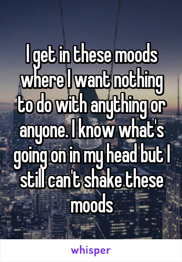 I get in these moods where I want nothing to do with anything or anyone. I know what's going on in my head but I still can't shake these moods