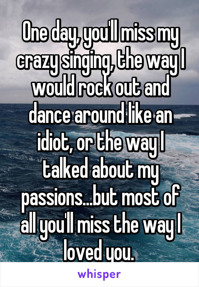 One day, you'll miss my crazy singing, the way I would rock out and dance around like an idiot, or the way I talked about my passions...but most of all you'll miss the way I loved you. 