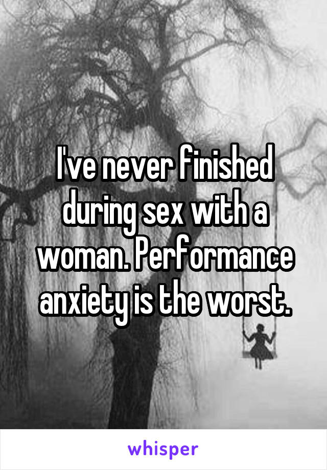 I've never finished during sex with a woman. Performance anxiety is the worst.