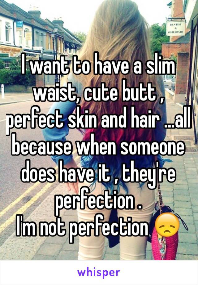 I want to have a slim waist, cute butt , perfect skin and hair ...all because when someone does have it , they're perfection .
I'm not perfection 😞