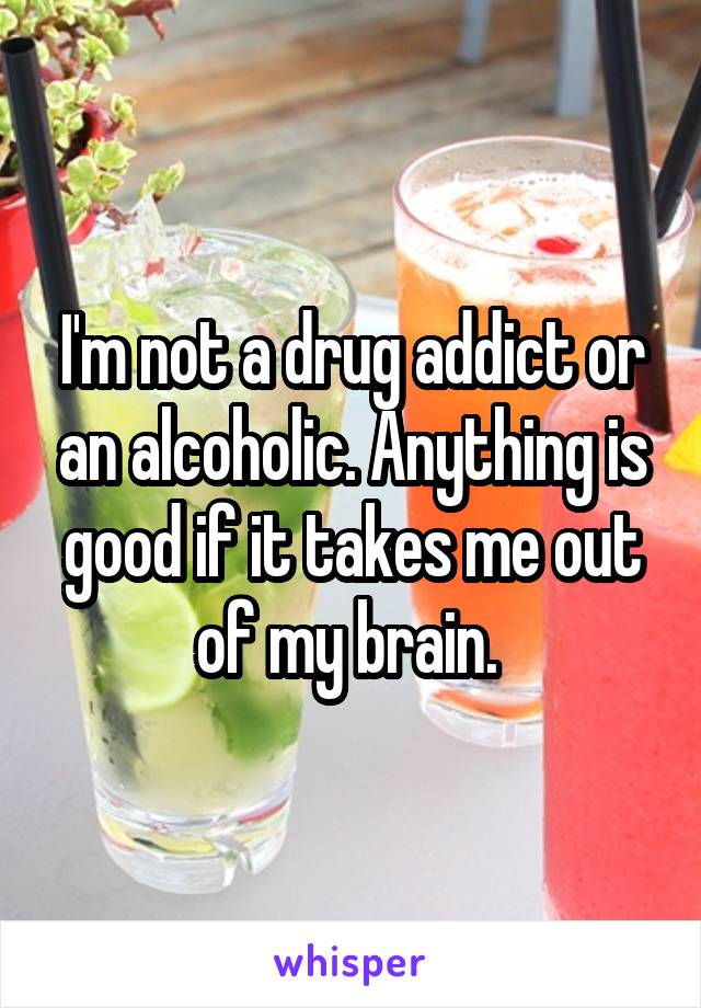 I'm not a drug addict or an alcoholic. Anything is good if it takes me out of my brain. 