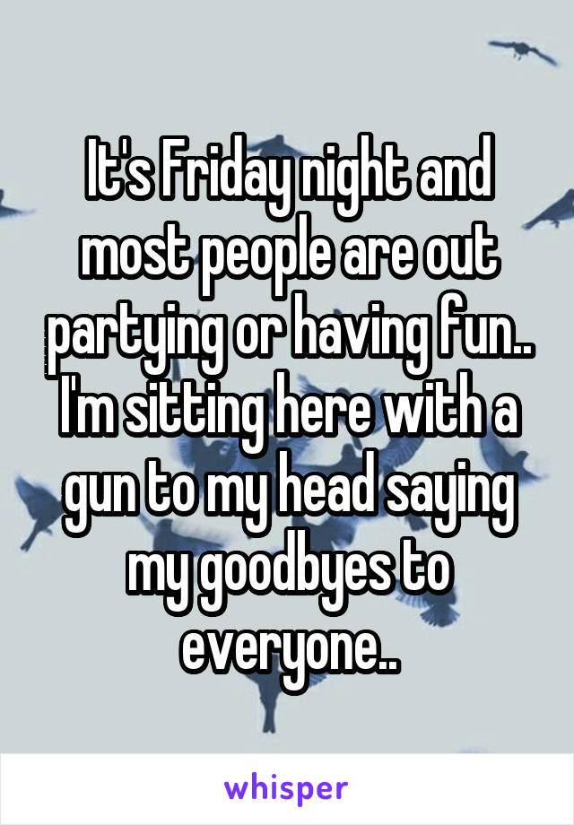 It's Friday night and most people are out partying or having fun.. I'm sitting here with a gun to my head saying my goodbyes to everyone..