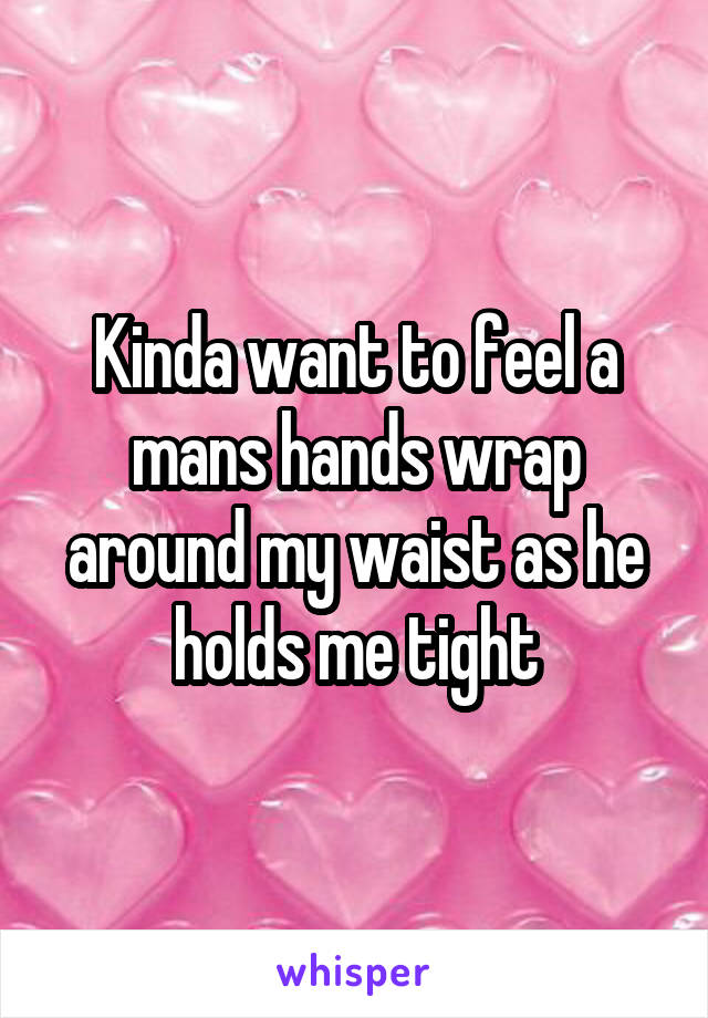 Kinda want to feel a mans hands wrap around my waist as he holds me tight