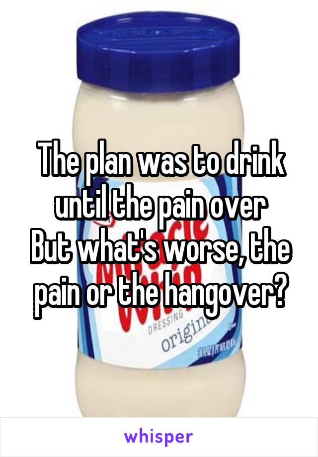 The plan was to drink until the pain over
But what's worse, the pain or the hangover?