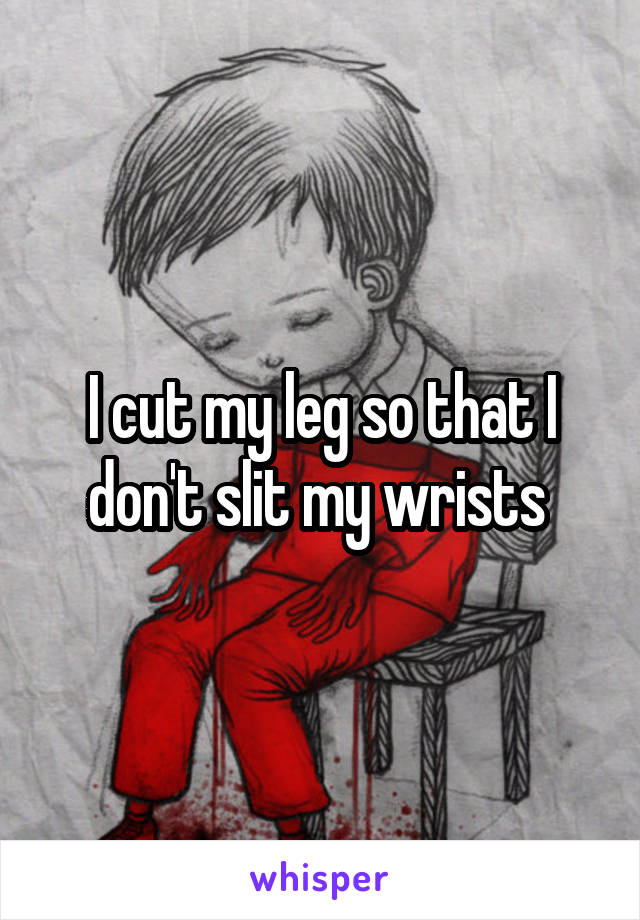 I cut my leg so that I don't slit my wrists 