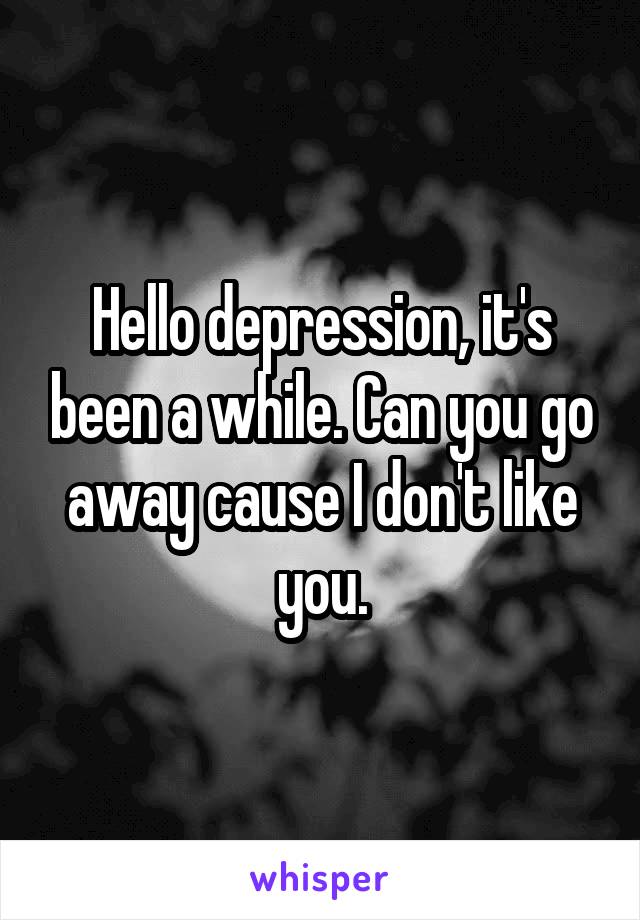 Hello depression, it's been a while. Can you go away cause I don't like you.