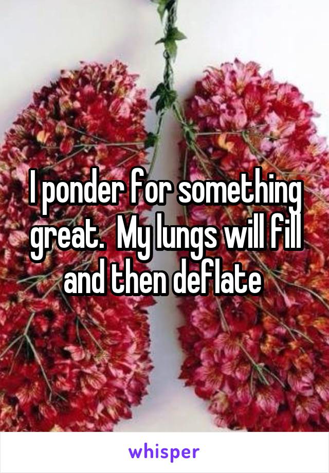 I ponder for something great.  My lungs will fill and then deflate 