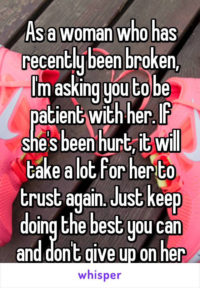 As a woman who has recently been broken, I'm asking you to be patient with her. If she's been hurt, it will take a lot for her to trust again. Just keep doing the best you can and don't give up on her