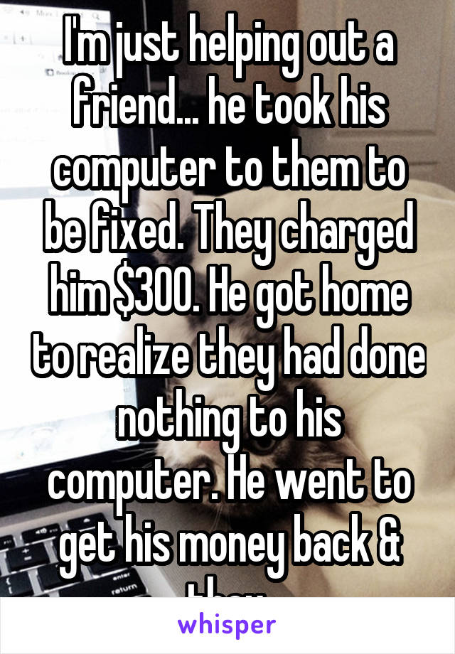 I'm just helping out a friend... he took his computer to them to be fixed. They charged him $300. He got home to realize they had done nothing to his computer. He went to get his money back & they 