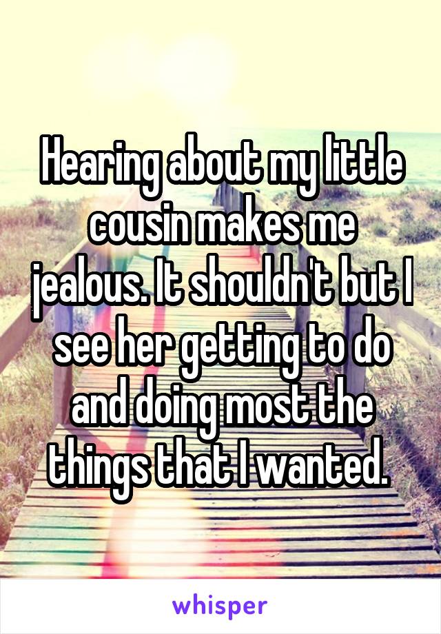 Hearing about my little cousin makes me jealous. It shouldn't but I see her getting to do and doing most the things that I wanted. 