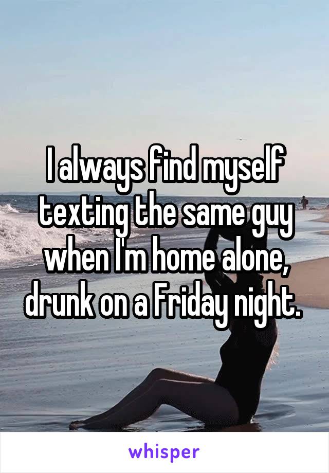 I always find myself texting the same guy when I'm home alone, drunk on a Friday night. 