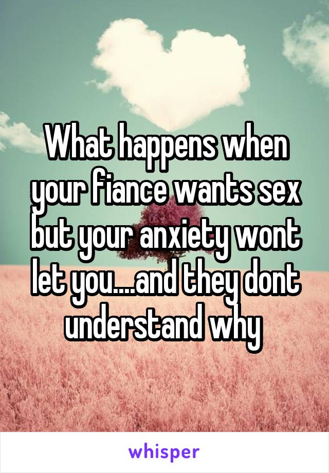 What happens when your fiance wants sex but your anxiety wont let you....and they dont understand why 