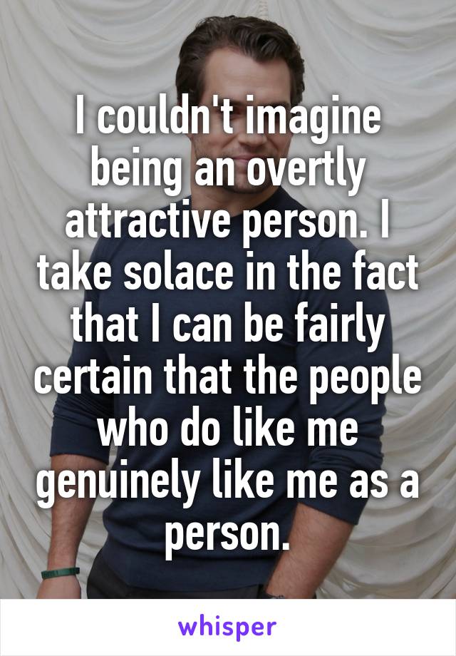 I couldn't imagine being an overtly attractive person. I take solace in the fact that I can be fairly certain that the people who do like me genuinely like me as a person.