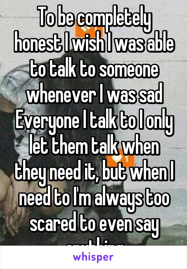 To be completely honest I wish I was able to talk to someone whenever I was sad Everyone I talk to I only let them talk when they need it, but when I need to I'm always too scared to even say anything