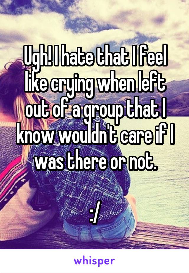 Ugh! I hate that I feel like crying when left out of a group that I know wouldn't care if I was there or not.

:/