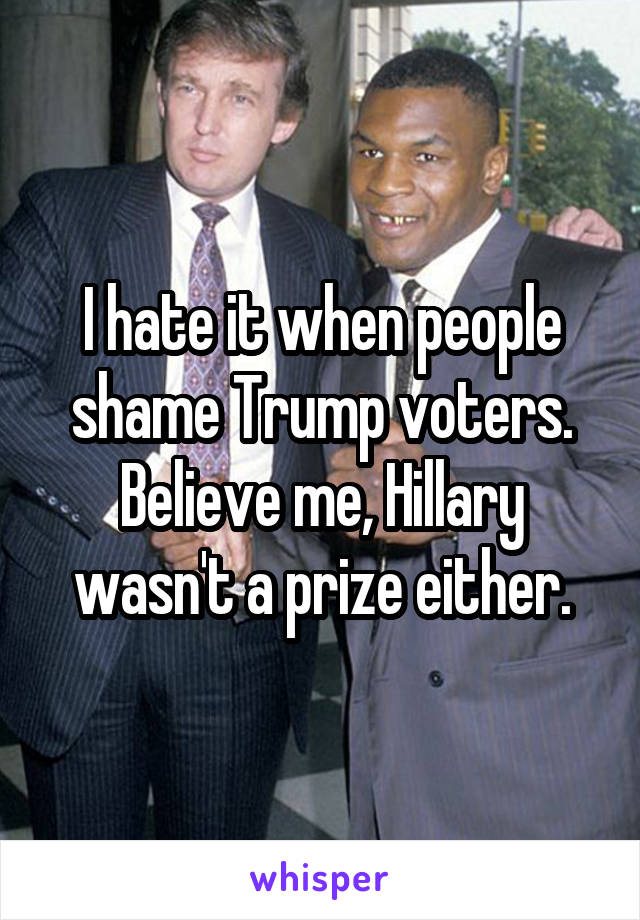 I hate it when people shame Trump voters. Believe me, Hillary wasn't a prize either.