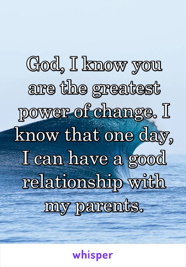 God, I know you are the greatest power of change. I know that one day, I can have a good relationship with my parents.