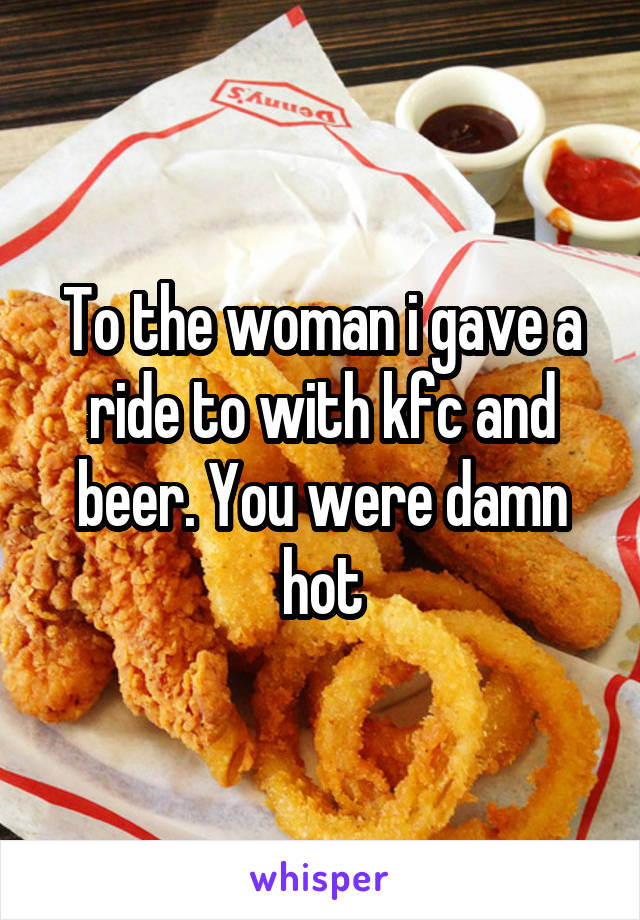 To the woman i gave a ride to with kfc and beer. You were damn hot