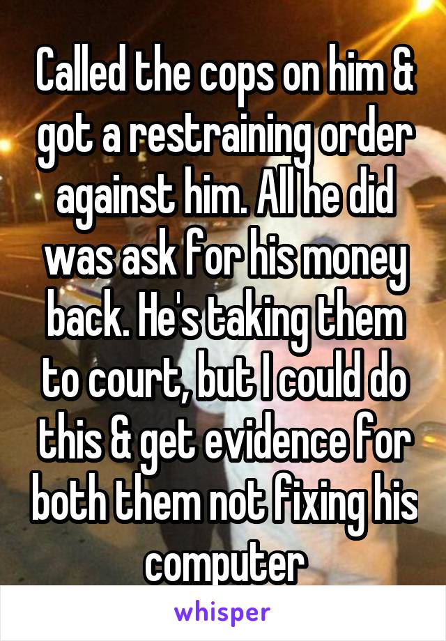 Called the cops on him & got a restraining order against him. All he did was ask for his money back. He's taking them to court, but I could do this & get evidence for both them not fixing his computer