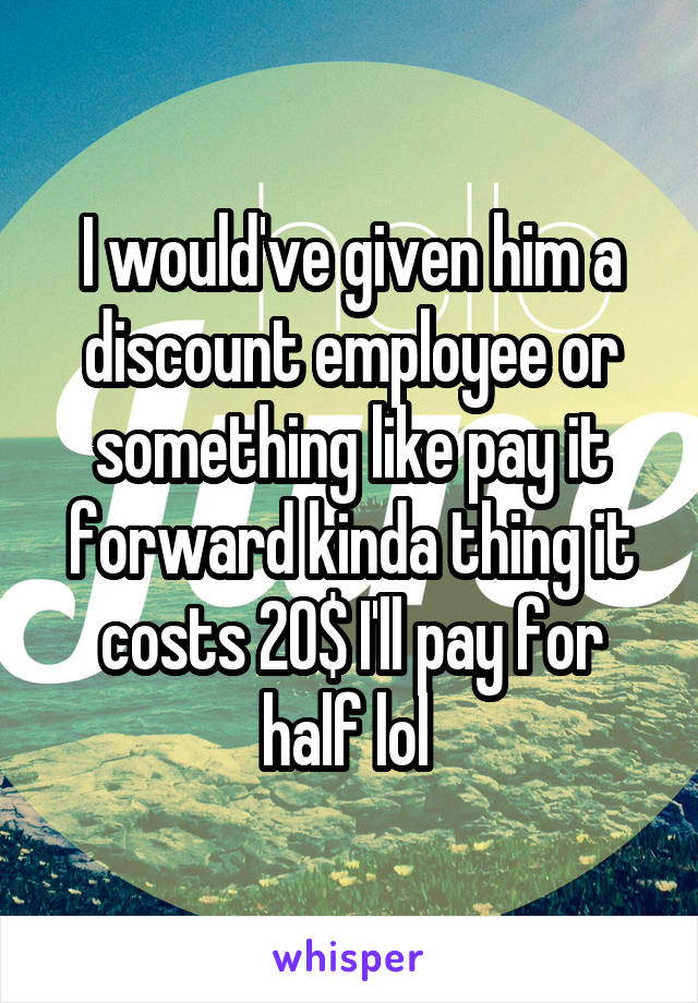 I would've given him a discount employee or something like pay it forward kinda thing it costs 20$ I'll pay for half lol 