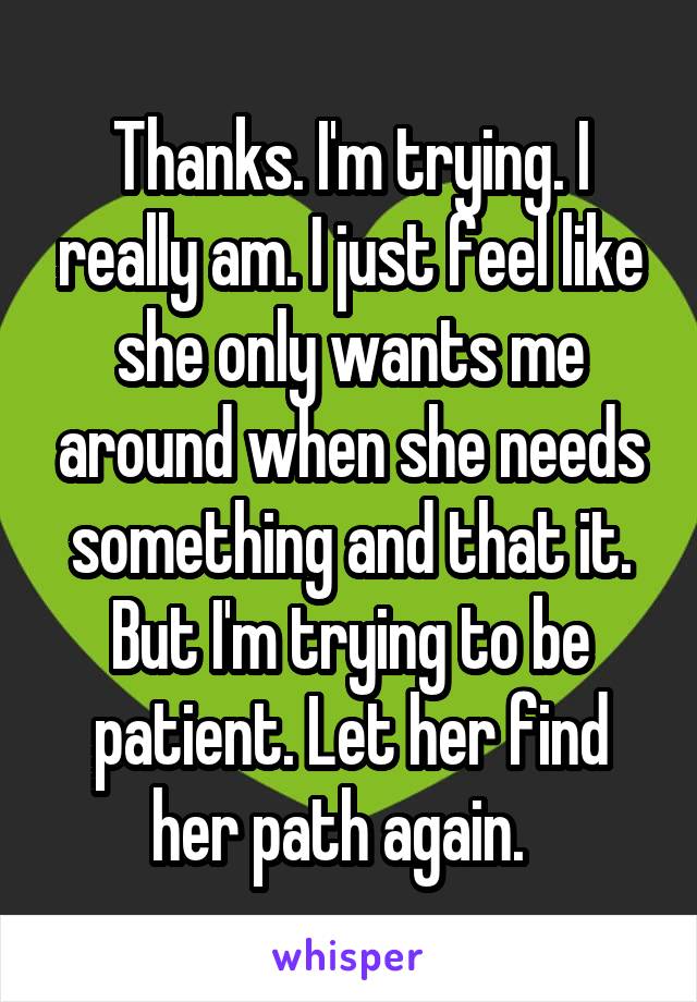 Thanks. I'm trying. I really am. I just feel like she only wants me around when she needs something and that it. But I'm trying to be patient. Let her find her path again.  