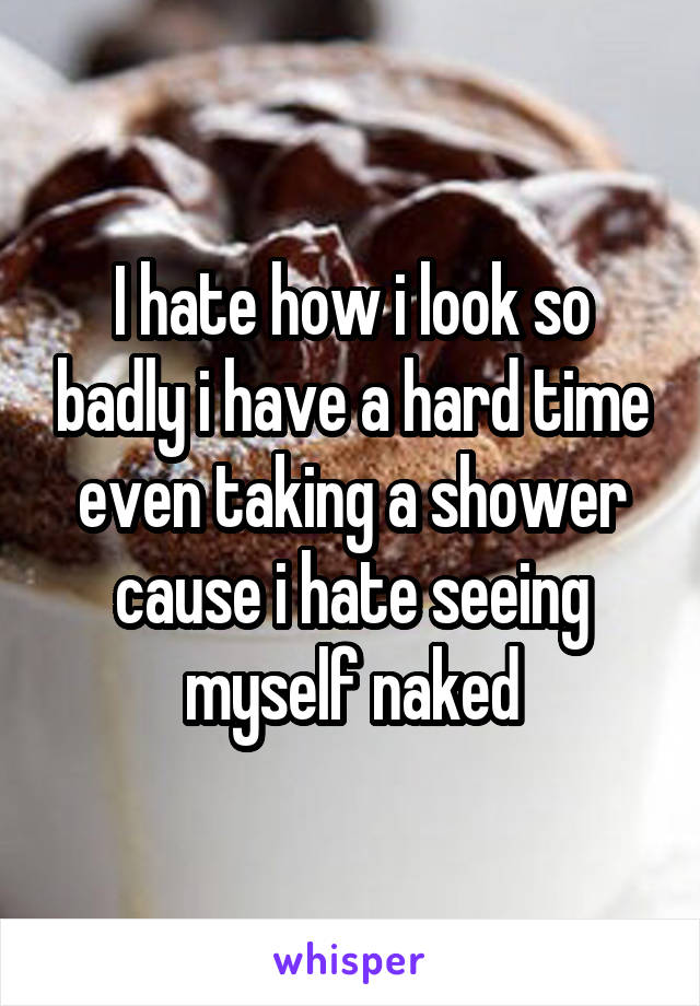 I hate how i look so badly i have a hard time even taking a shower cause i hate seeing myself naked