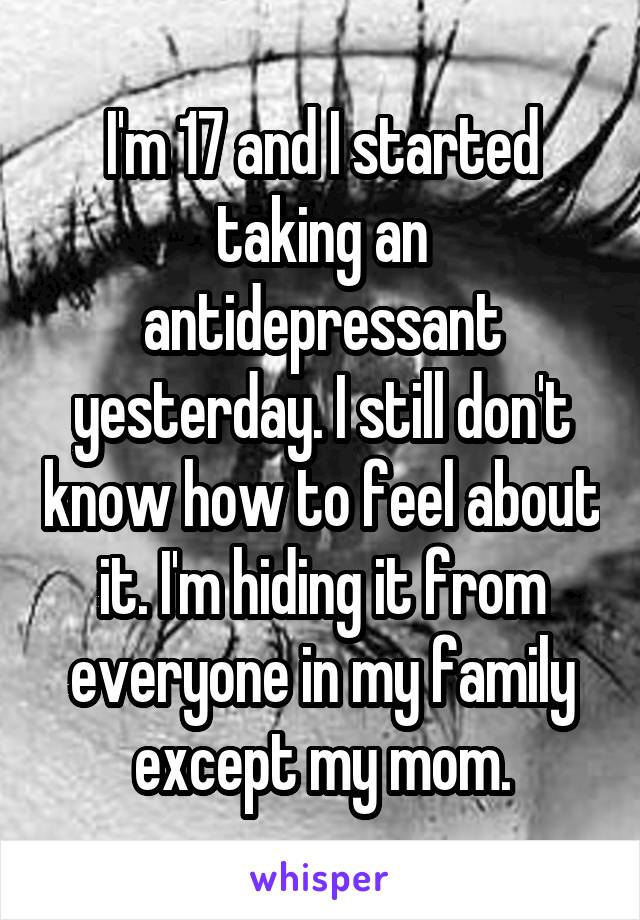 I'm 17 and I started taking an antidepressant yesterday. I still don't know how to feel about it. I'm hiding it from everyone in my family except my mom.