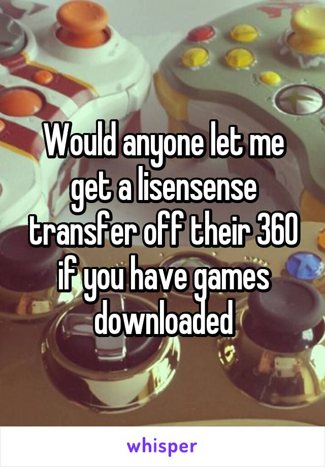 Would anyone let me get a lisensense transfer off their 360 if you have games downloaded