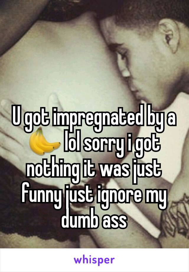 U got impregnated by a 🍌 lol sorry i got nothing it was just funny just ignore my dumb ass