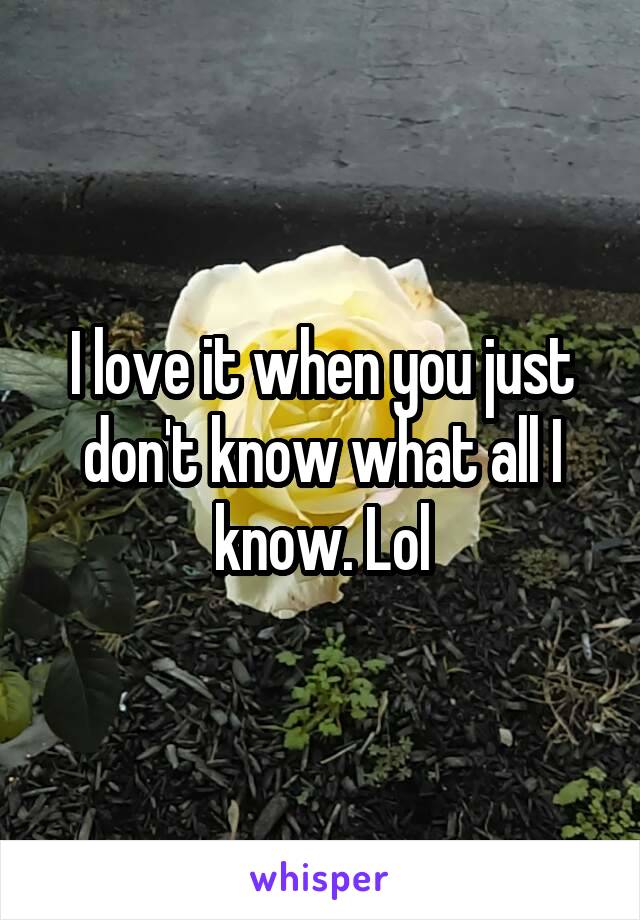 I love it when you just don't know what all I know. Lol