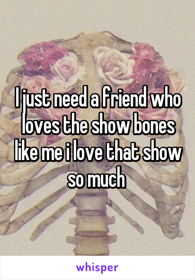 I just need a friend who loves the show bones like me i love that show so much 