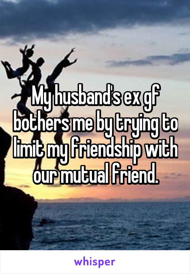 My husband's ex gf bothers me by trying to limit my friendship with our mutual friend.