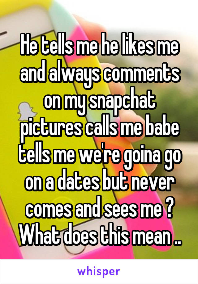 He tells me he likes me and always comments on my snapchat pictures calls me babe tells me we're goina go on a dates but never comes and sees me ? What does this mean ..