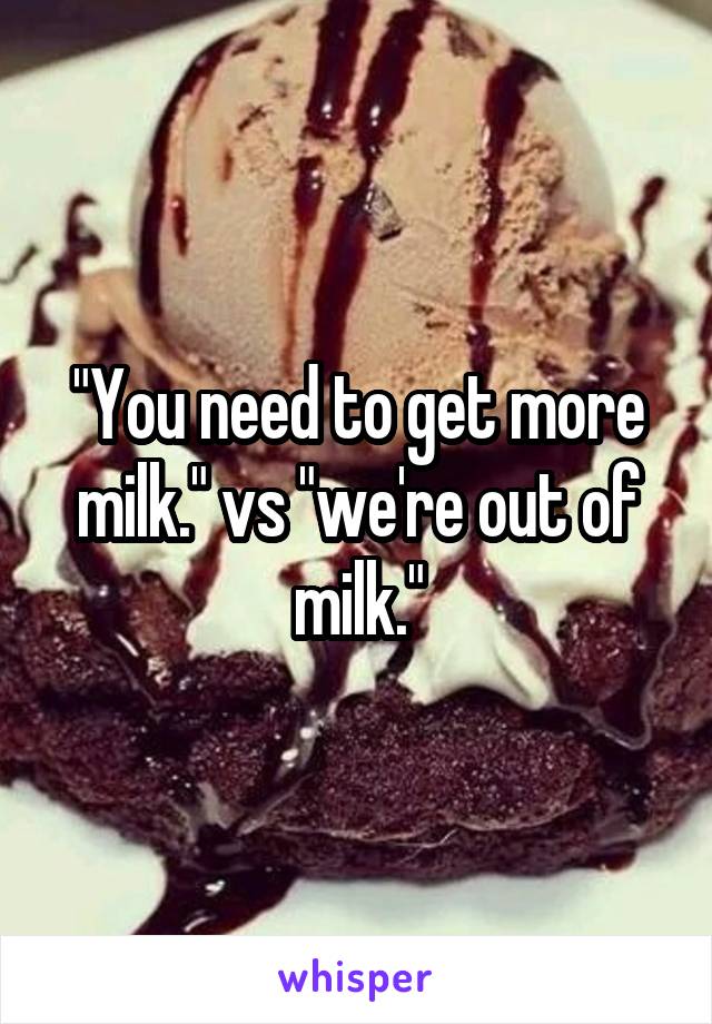 "You need to get more milk." vs "we're out of milk."