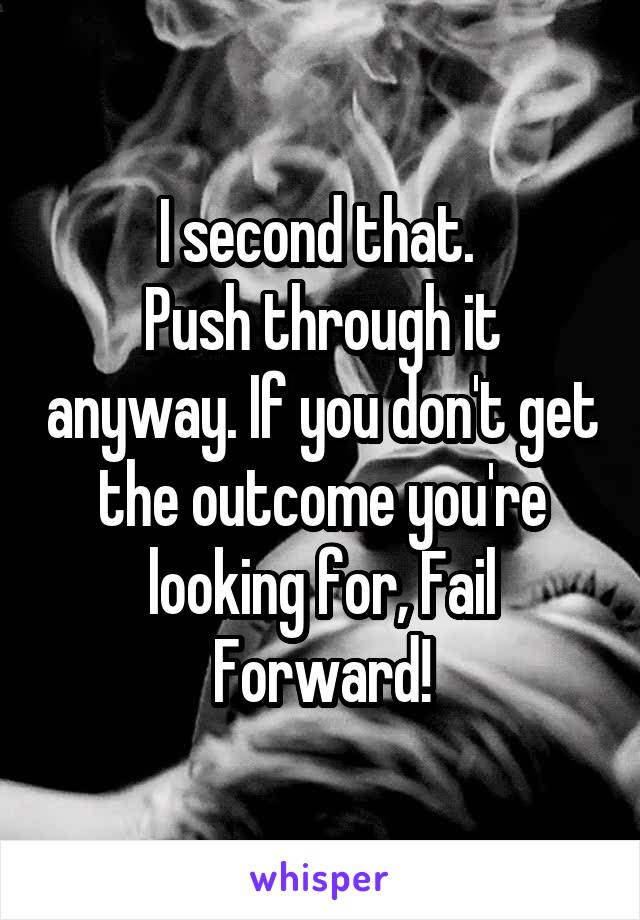 I second that. 
Push through it anyway. If you don't get the outcome you're looking for, Fail Forward!