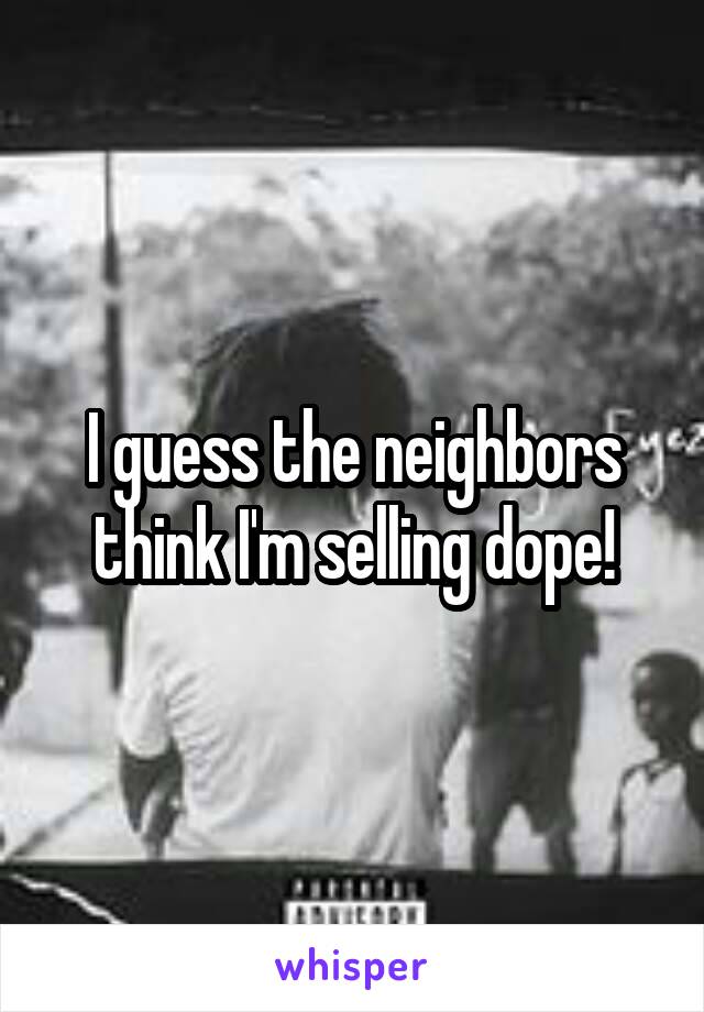 I guess the neighbors think I'm selling dope!